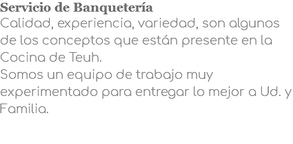Servicio de Banquetería Calidad, experiencia, variedad, son algunos de los conceptos que están presente en la Cocina de Teuh. Somos un equipo de trabajo muy experimentado para entregar lo mejor a Ud. y Familia.