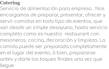 Catering Servicio de alimentación para empresa . Nos encargamos de preparar, presentar, ofrecer y servir comidas en todo tipo de eventos, que van desde un simple desayuno, hasta servicio completo como es nuestro restaurant con mesoneros, cocina, decoración y limpieza. La comida puede ser preparada completamente en el lugar del evento, ó bien, prepararse antes y darle los toques finales una vez que llegue.